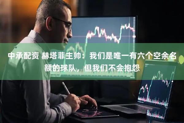 中承配资 赫塔菲主帅：我们是唯一有六个空余名额的球队，但我们不会抱怨
