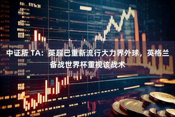 中证所 TA：英超已重新流行大力界外球，英格兰备战世界杯重视该战术