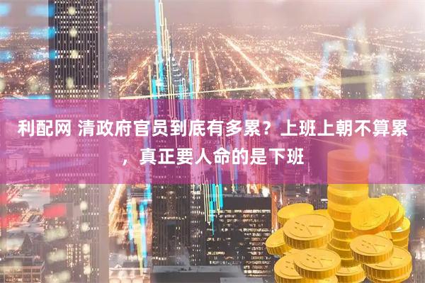 利配网 清政府官员到底有多累？上班上朝不算累，真正要人命的是下班