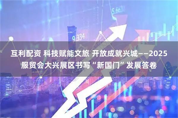 互利配资 科技赋能文旅 开放成就兴城——2025服贸会大兴展区书写“新国门”发展答卷
