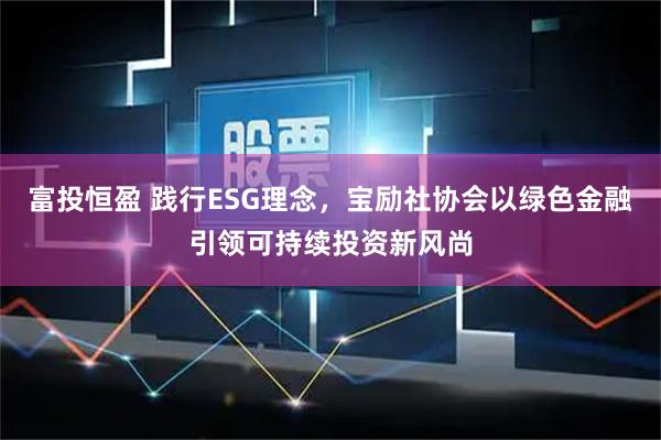 富投恒盈 践行ESG理念，宝励社协会以绿色金融引领可持续投资新风尚
