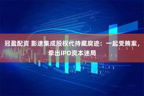 冠盈配资 影速集成股权代持藏腐迹：一起受贿案，牵出IPO资本迷局