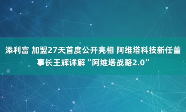 添利富 加盟27天首度公开亮相 阿维塔科技新任董事长王辉详解“阿维塔战略2.0”