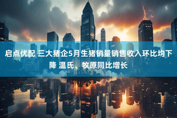 启点优配 三大猪企5月生猪销量销售收入环比均下降 温氏、牧原同比增长
