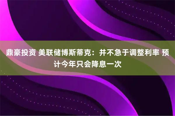鼎豪投资 美联储博斯蒂克：并不急于调整利率 预计今年只会降息一次
