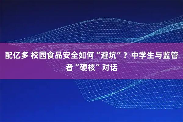 配亿多 校园食品安全如何“避坑”？中学生与监管者“硬核”对话