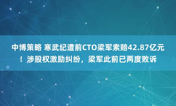 中博策略 寒武纪遭前CTO梁军索赔42.87亿元！涉股权激励纠纷，梁军此前已两度败诉