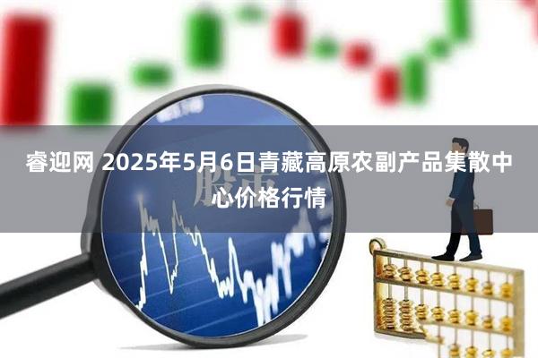 睿迎网 2025年5月6日青藏高原农副产品集散中心价格行情