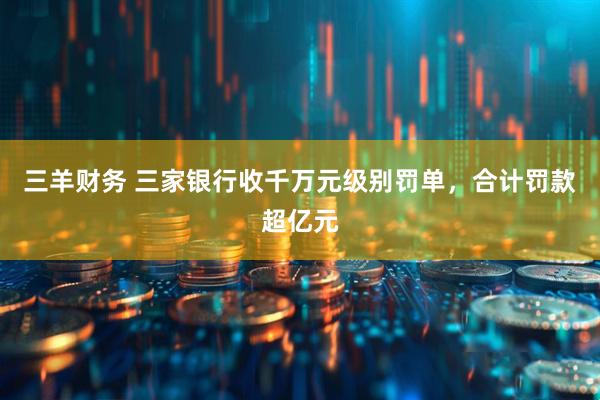 三羊财务 三家银行收千万元级别罚单，合计罚款超亿元