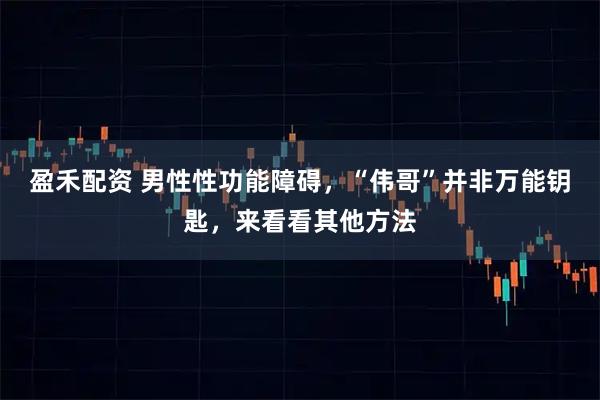 盈禾配资 男性性功能障碍，“伟哥”并非万能钥匙，来看看其他方法