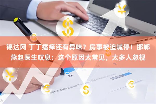 锦达网 丁丁瘙痒还有异味？房事被迫喊停！邯郸燕赵医生叹息：这个原因太常见，太多人忽视