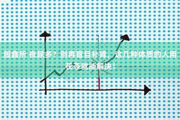 股鑫所 夜尿多？别再盲目补肾，这几种体质的人用茯苓就能解决！