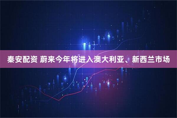 秦安配资 蔚来今年将进入澳大利亚、新西兰市场