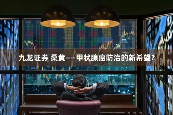 九龙证券 桑黄——甲状腺癌防治的新希望？