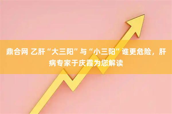 鼎合网 乙肝“大三阳”与“小三阳”谁更危险，肝病专家于庆霞为您解读