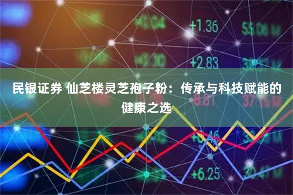 民银证券 仙芝楼灵芝孢子粉：传承与科技赋能的健康之选