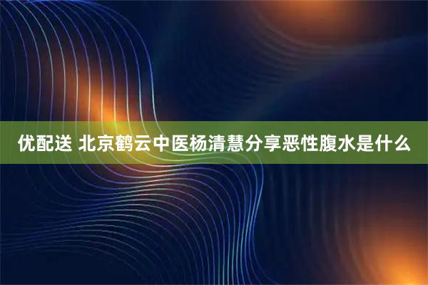 优配送 北京鹤云中医杨清慧分享恶性腹水是什么