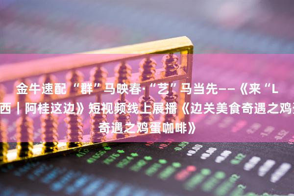 金牛速配 “群”马映春·“艺”马当先——《来“LIKE”广西｜阿桂这边》短视频线上展播《边关美食奇遇之鸡蛋咖啡》