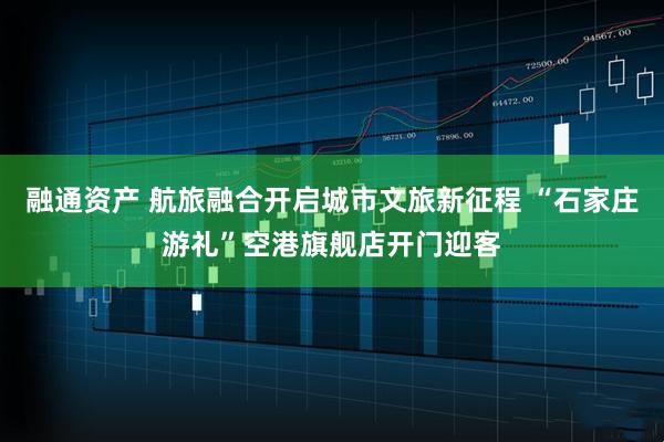 融通资产 航旅融合开启城市文旅新征程 “石家庄游礼”空港旗舰店开门迎客