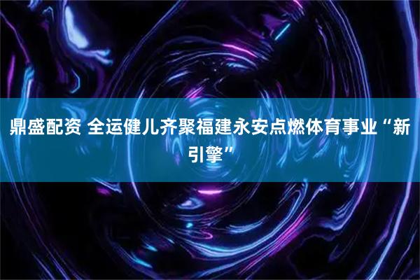 鼎盛配资 全运健儿齐聚福建永安点燃体育事业“新引擎”