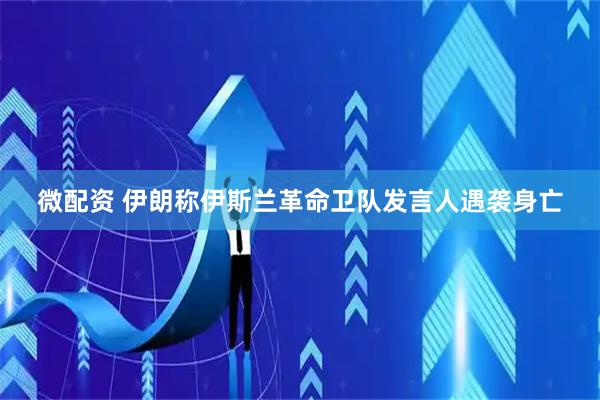 微配资 伊朗称伊斯兰革命卫队发言人遇袭身亡
