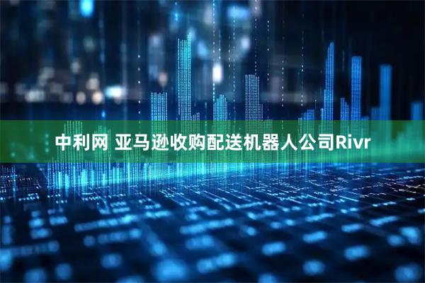 中利网 亚马逊收购配送机器人公司Rivr