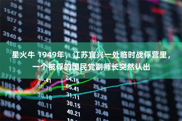 星火牛 1949年，江苏宜兴一处临时战俘营里，一个被俘的国民党副师长突然认出