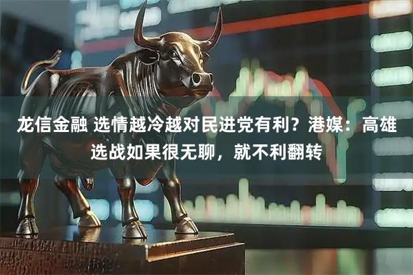 龙信金融 选情越冷越对民进党有利？港媒：高雄选战如果很无聊，就不利翻转